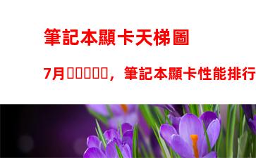 筆記本顯卡天梯圖7月，筆記本顯卡性能排行榜2023